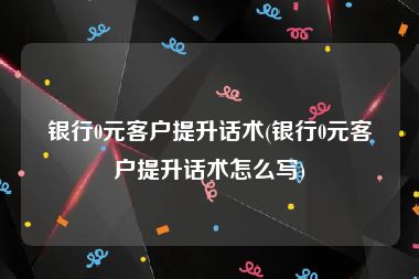 银行0元客户提升话术(银行0元客户提升话术怎么写)