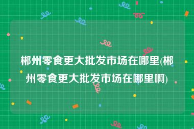 郴州零食更大批发市场在哪里(郴州零食更大批发市场在哪里啊)