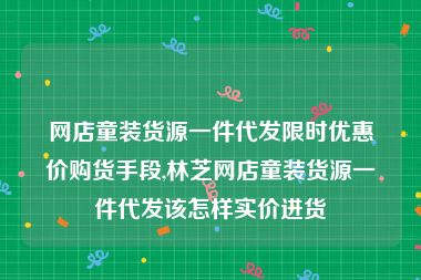 网店童装货源一件代发限时优惠价购货手段,林芝网店童装货源一件代发该怎样实价进货