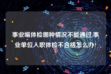 事业编体检哪种情况不能通过,事业单位入职体检不合格怎么办?
