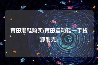 莆田潮鞋购买(莆田运动鞋一手货源耐克)