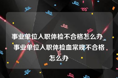 事业单位入职体检不合格怎么办_事业单位入职体检血常规不合格怎么办