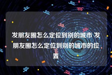 发朋友圈怎么定位到别的城市 发朋友圈怎么定位到别的城市的位置
