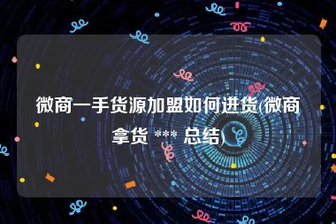 微商一手货源加盟如何进货(微商拿货 *** 总结)