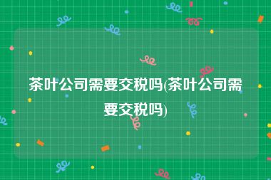 茶叶公司需要交税吗(茶叶公司需要交税吗)