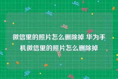 微信里的照片怎么删除掉 华为手机微信里的照片怎么删除掉