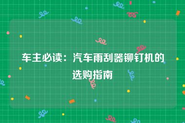 车主必读：汽车雨刮器铆钉机的选购指南