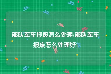 部队军车报废怎么处理(部队军车报废怎么处理好)