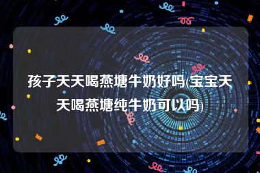 孩子天天喝燕塘牛奶好吗(宝宝天天喝燕塘纯牛奶可以吗)