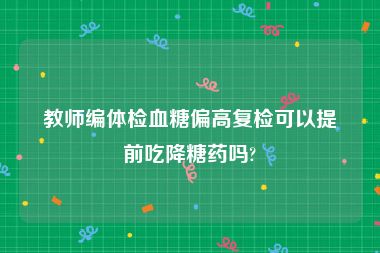 教师编体检血糖偏高复检可以提前吃降糖药吗?