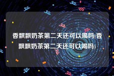 香飘飘奶茶第二天还可以喝吗(香飘飘奶茶第二天还可以喝吗)