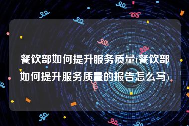 餐饮部如何提升服务质量(餐饮部如何提升服务质量的报告怎么写)