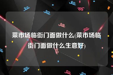 菜市场临街门面做什么(菜市场临街门面做什么生意好)