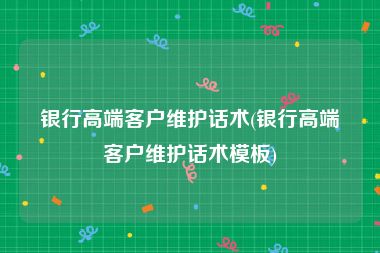 银行高端客户维护话术(银行高端客户维护话术模板)