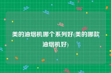 美的油烟机哪个系列好(美的哪款油烟机好)