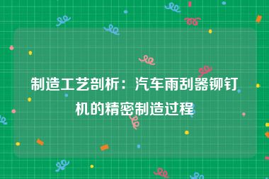 制造工艺剖析：汽车雨刮器铆钉机的精密制造过程