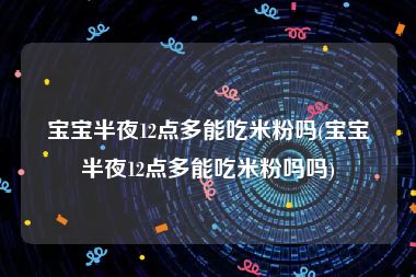 宝宝半夜12点多能吃米粉吗(宝宝半夜12点多能吃米粉吗吗)