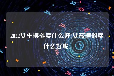 2022女生摆摊卖什么好(女孩摆摊卖什么好呢)