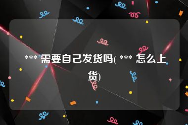  *** 需要自己发货吗( *** 怎么上货)