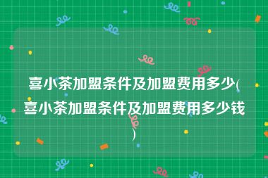 喜小茶加盟条件及加盟费用多少(喜小茶加盟条件及加盟费用多少钱)