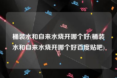 桶装水和自来水烧开哪个好(桶装水和自来水烧开哪个好百度贴吧)