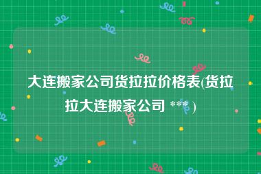 大连搬家公司货拉拉价格表(货拉拉大连搬家公司 *** )
