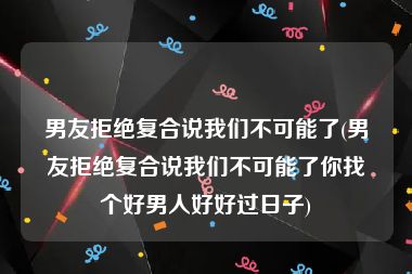 男友拒绝复合说我们不可能了(男友拒绝复合说我们不可能了你找个好男人好好过日子)