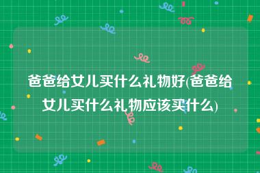 爸爸给女儿买什么礼物好(爸爸给女儿买什么礼物应该买什么)