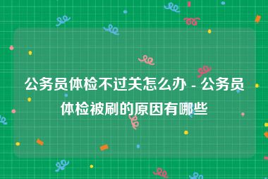 公务员体检不过关怎么办 - 公务员体检被刷的原因有哪些