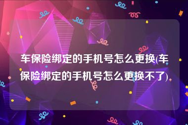 车保险绑定的手机号怎么更换(车保险绑定的手机号怎么更换不了)