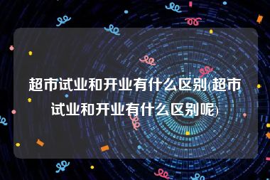超市试业和开业有什么区别(超市试业和开业有什么区别呢)