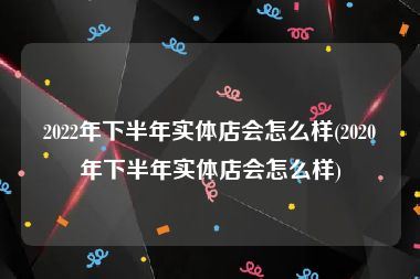2022年下半年实体店会怎么样(2020年下半年实体店会怎么样)
