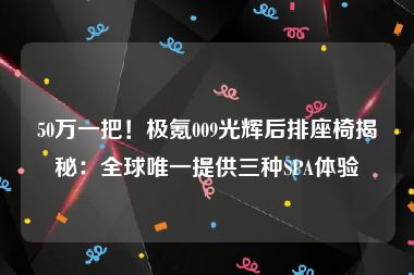 50万一把！极氪009光辉后排座椅揭秘：全球唯一提供三种SPA体验