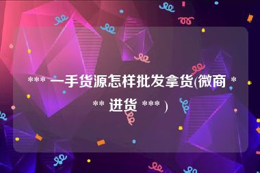  *** 一手货源怎样批发拿货(微商 *** 进货 *** )