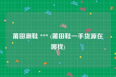 莆田潮鞋 *** (莆田鞋一手货源在哪找)