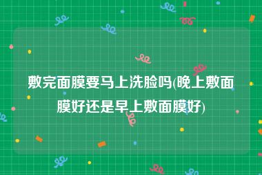 敷完面膜要马上洗脸吗(晚上敷面膜好还是早上敷面膜好)