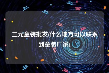三元童装批发(什么地方可以联系到童装厂家)
