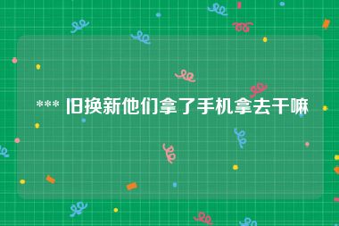  *** 旧换新他们拿了手机拿去干嘛