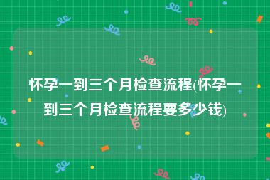 怀孕一到三个月检查流程(怀孕一到三个月检查流程要多少钱)