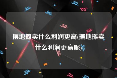摆地摊卖什么利润更高(摆地摊卖什么利润更高呢)