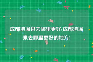 成都泡温泉去哪里更好(成都泡温泉去哪里更好的地方)