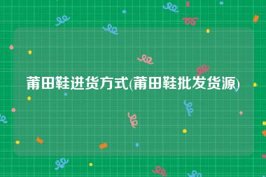 莆田鞋进货方式(莆田鞋批发货源)