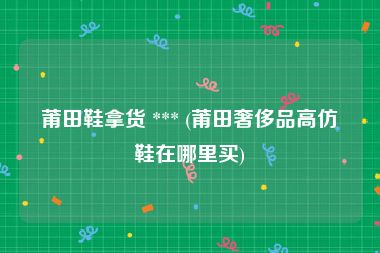 莆田鞋拿货 *** (莆田奢侈品高仿鞋在哪里买)