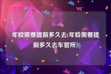 年检需要提前多久去(年检需要提前多久去车管所)