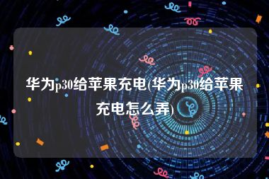 华为p30给苹果充电(华为p30给苹果充电怎么弄)