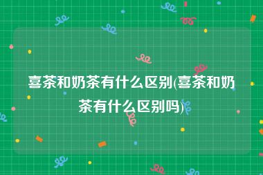喜茶和奶茶有什么区别(喜茶和奶茶有什么区别吗)