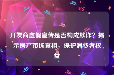 开发商虚假宣传是否构成欺诈？揭示房产市场真相，保护消费者权益