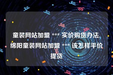 童装网站加盟 *** 实价购货办法,绵阳童装网站加盟 *** 该怎样平价提货