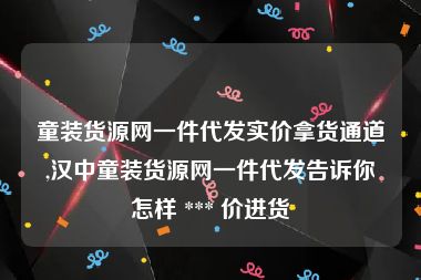 童装货源网一件代发实价拿货通道,汉中童装货源网一件代发告诉你怎样 *** 价进货