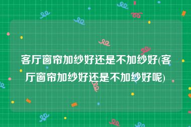 客厅窗帘加纱好还是不加纱好(客厅窗帘加纱好还是不加纱好呢)